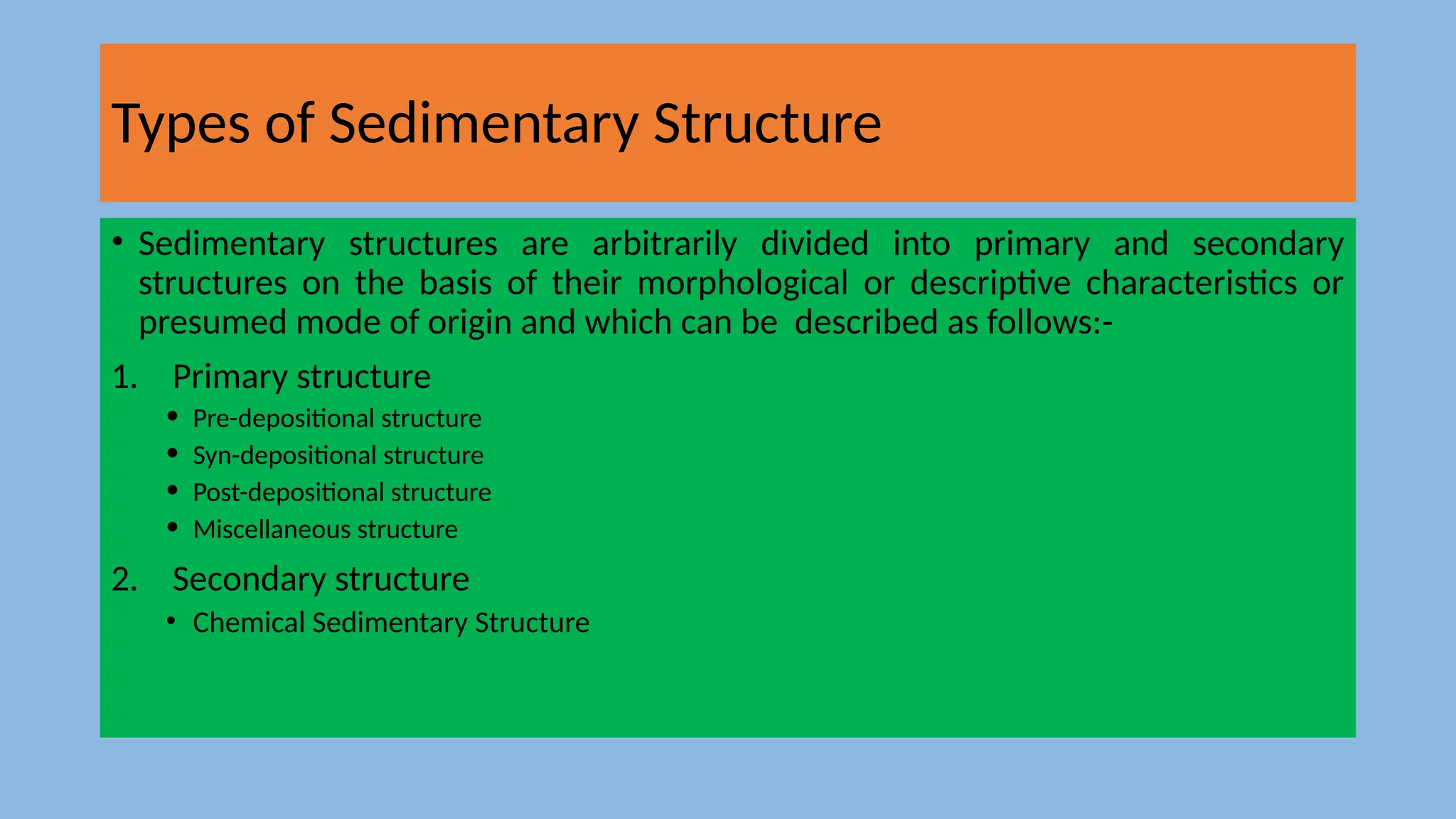 Types of Sedimentary Structure
• Sedimentary structures are arbitrarily divided into primary and secondary
structures on the basis of their morphological or descriptive characteristics or
presumed mode of origin and which can be described as follows:-
1. Primary structure
• Pre-depositional structure
• Syn-depositional structure
• Post-depositional structure
• Miscellaneous structure
2. Secondary structure
• Chemical Sedimentary Structure
 