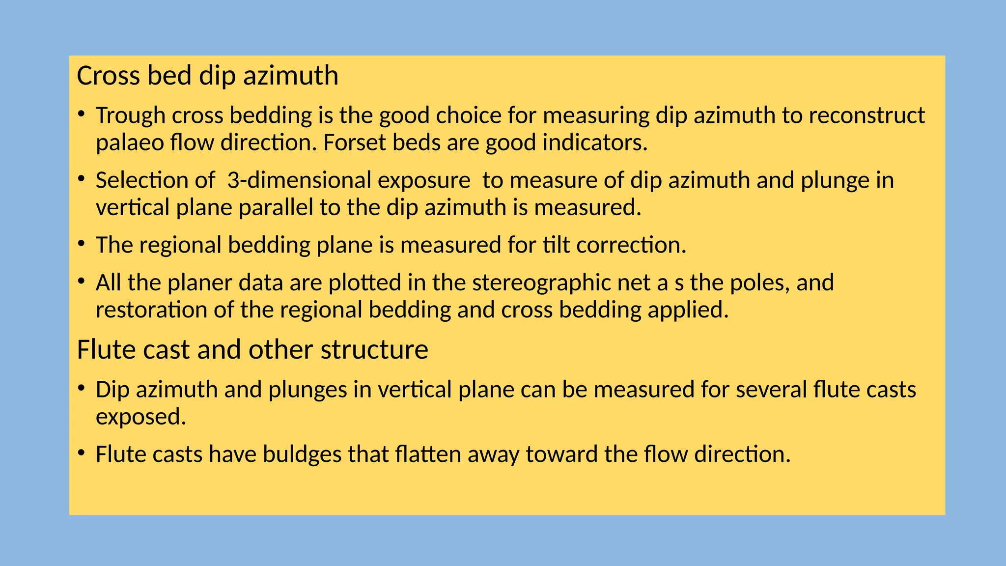 Cross bed dip azimuth
• Trough cross bedding is the good choice for measuring dip azimuth to reconstruct
palaeo flow direction. Forset beds are good indicators.
• Selection of 3-dimensional exposure to measure of dip azimuth and plunge in
vertical plane parallel to the dip azimuth is measured.
• The regional bedding plane is measured for tilt correction.
• All the planer data are plotted in the stereographic net a s the poles, and
restoration of the regional bedding and cross bedding applied.
Flute cast and other structure
• Dip azimuth and plunges in vertical plane can be measured for several flute casts
exposed.
• Flute casts have buldges that flatten away toward the flow direction.
 