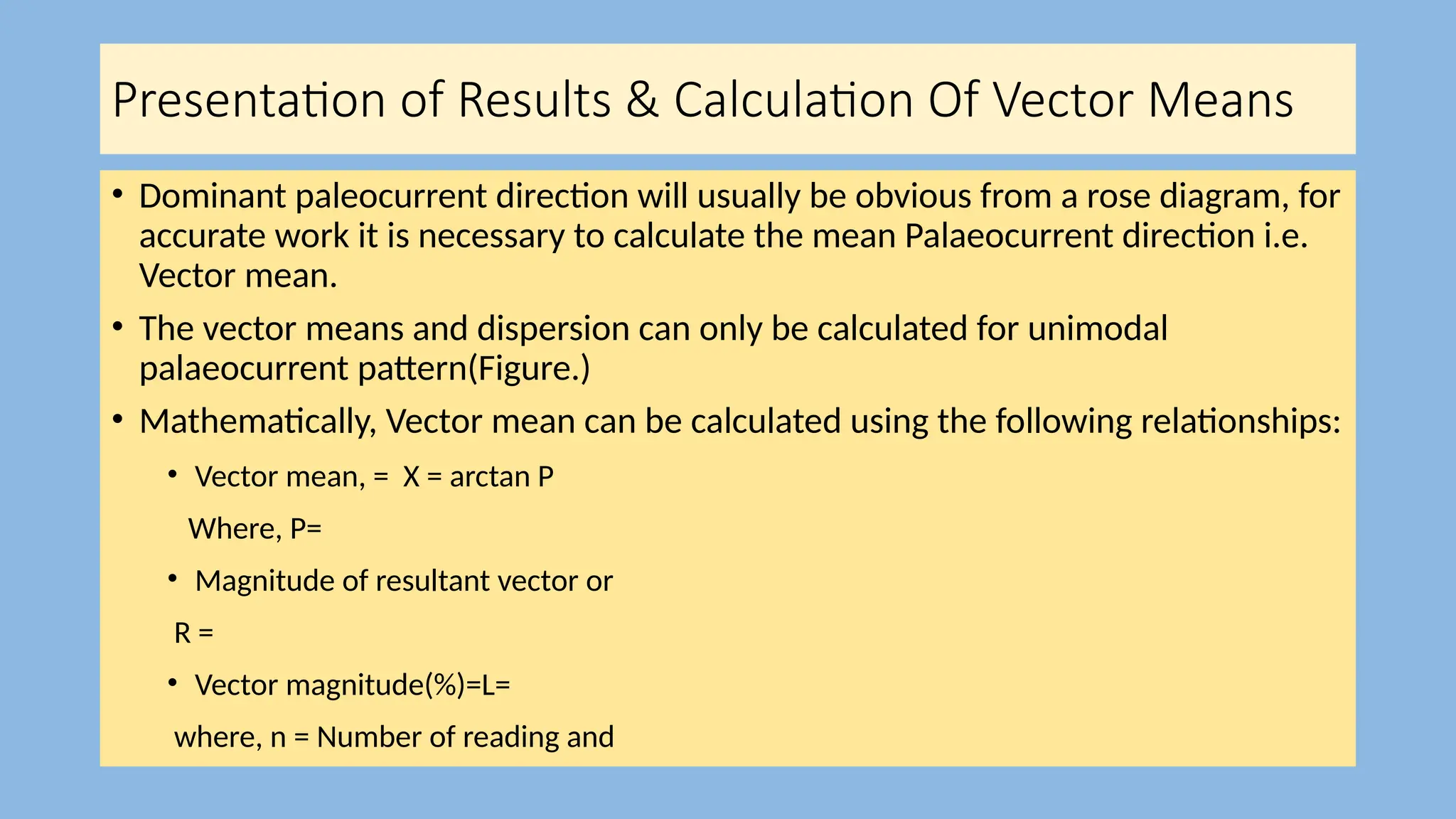 Presentation of Results & Calculation Of Vector Means
• Dominant paleocurrent direction will usually be obvious from a rose diagram, for
accurate work it is necessary to calculate the mean Palaeocurrent direction i.e.
Vector mean.
• The vector means and dispersion can only be calculated for unimodal
palaeocurrent pattern(Figure.)
• Mathematically, Vector mean can be calculated using the following relationships:
• Vector mean, = X = arctan P
Where, P=
• Magnitude of resultant vector or
R =
• Vector magnitude(%)=L=
where, n = Number of reading and
 