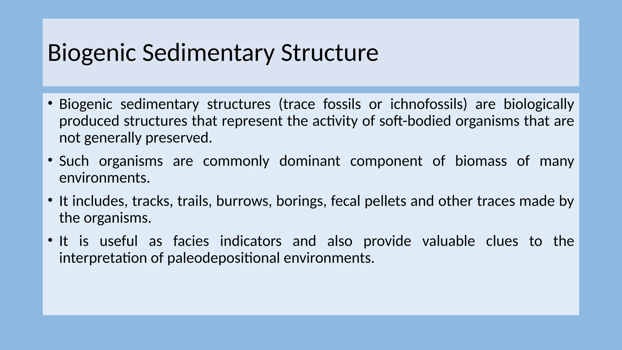 Biogenic Sedimentary Structure
• Biogenic sedimentary structures (trace fossils or ichnofossils) are biologically
produced structures that represent the activity of soft-bodied organisms that are
not generally preserved.
• Such organisms are commonly dominant component of biomass of many
environments.
• It includes, tracks, trails, burrows, borings, fecal pellets and other traces made by
the organisms.
• It is useful as facies indicators and also provide valuable clues to the
interpretation of paleodepositional environments.
 