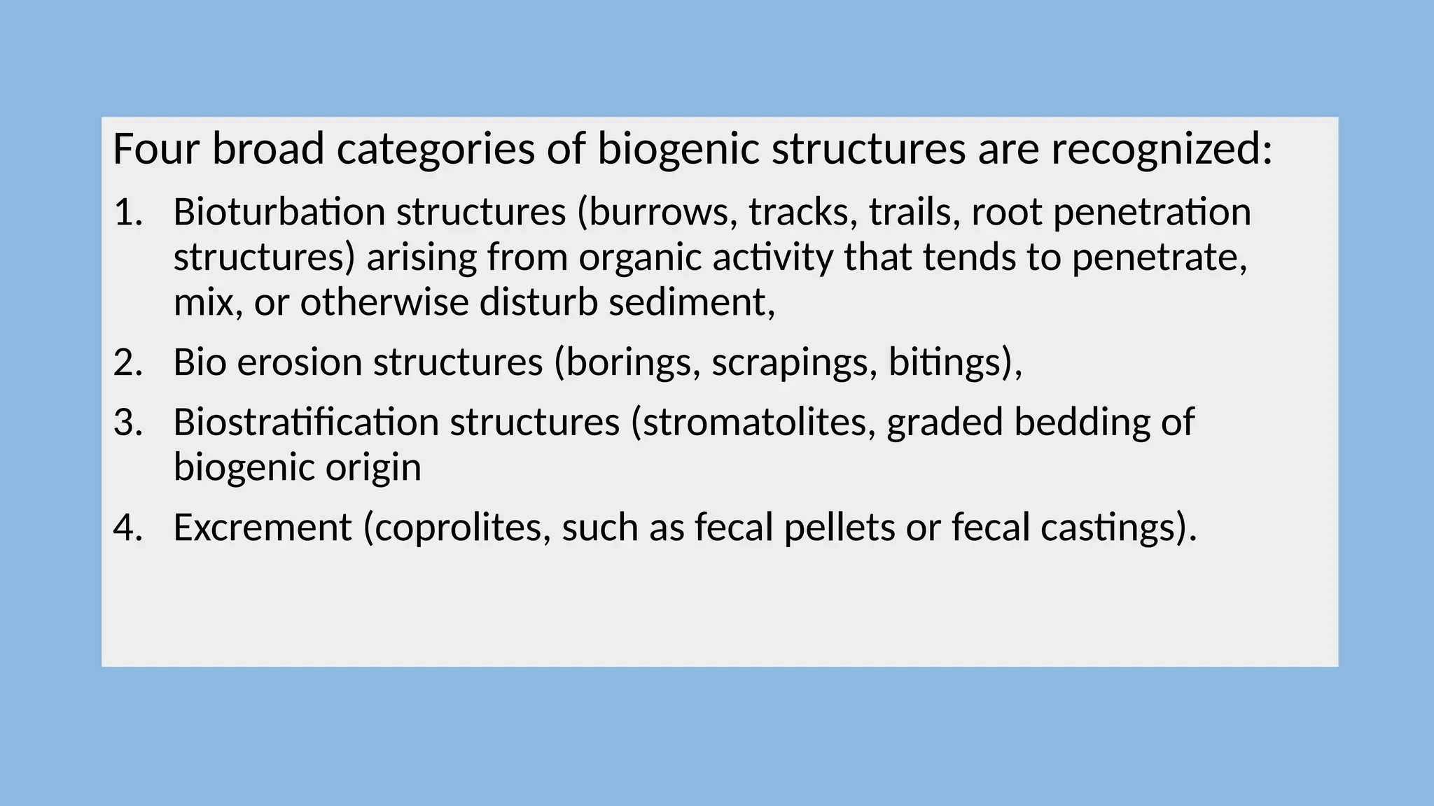 Four broad categories of biogenic structures are recognized:
1. Bioturbation structures (burrows, tracks, trails, root penetration
structures) arising from organic activity that tends to penetrate,
mix, or otherwise disturb sediment,
2. Bio erosion structures (borings, scrapings, bitings),
3. Biostratification structures (stromatolites, graded bedding of
biogenic origin
4. Excrement (coprolites, such as fecal pellets or fecal castings).
 