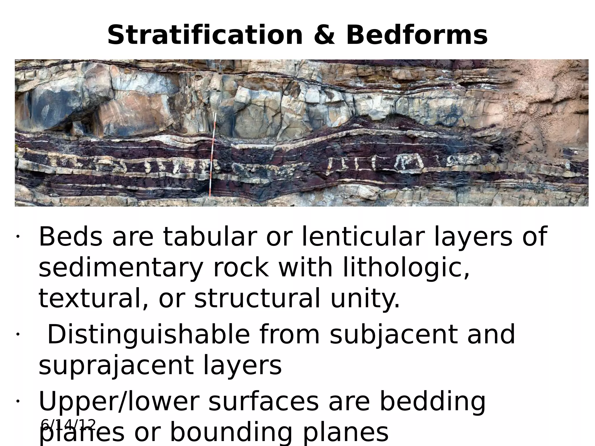 Stratification & Bedforms

•

•

•

Beds are tabular or lenticular layers of
sedimentary rock with lithologic,
textural, or structural unity.
Distinguishable from subjacent and
suprajacent layers
Upper/lower surfaces are bedding
6/14/12
planes or bounding planes

 