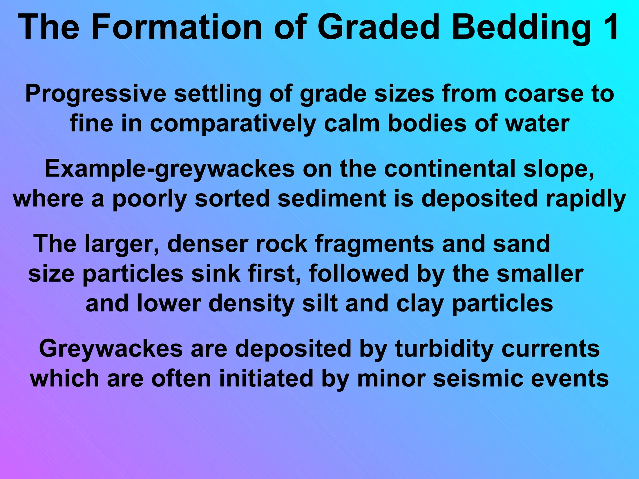 The Formation of Graded Bedding 1
 Progressive settling of grade sizes from coarse to
    fine in comparatively calm bodies of water
  Example-greywackes on the continental slope,
where a poorly sorted sediment is deposited rapidly
 The larger, denser rock fragments and sand
 size particles sink first, followed by the smaller
      and lower density silt and clay particles
 Greywackes are deposited by turbidity currents
 which are often initiated by minor seismic events
 