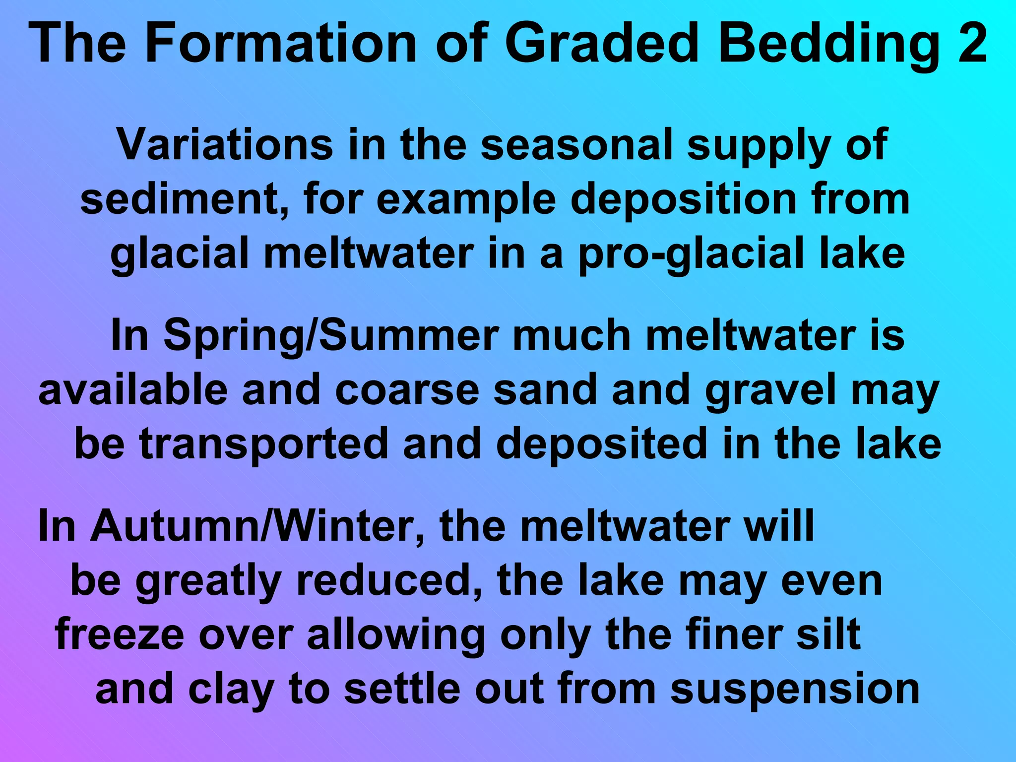 The Formation of Graded Bedding 2
  Variations in the seasonal supply of
 sediment, for example deposition from
  glacial meltwater in a pro-glacial lake
   In Spring/Summer much meltwater is
available and coarse sand and gravel may
 be transported and deposited in the lake
In Autumn/Winter, the meltwater will
  be greatly reduced, the lake may even
 freeze over allowing only the finer silt
   and clay to settle out from suspension
 