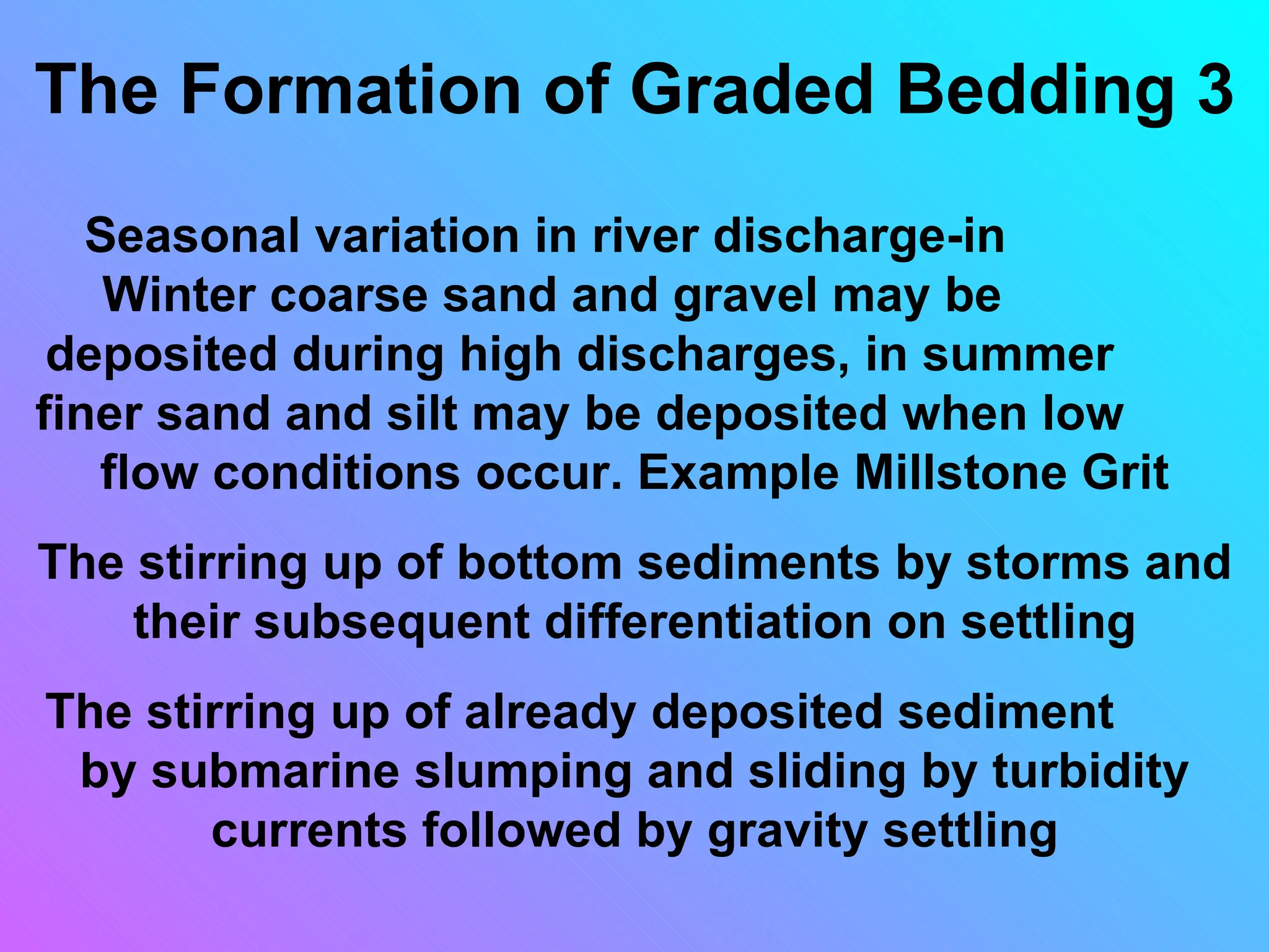 The Formation of Graded Bedding 3
   Seasonal variation in river discharge-in
    Winter coarse sand and gravel may be
 deposited during high discharges, in summer
finer sand and silt may be deposited when low
   flow conditions occur. Example Millstone Grit
The stirring up of bottom sediments by storms and
    their subsequent differentiation on settling
The stirring up of already deposited sediment
 by submarine slumping and sliding by turbidity
       currents followed by gravity settling
 