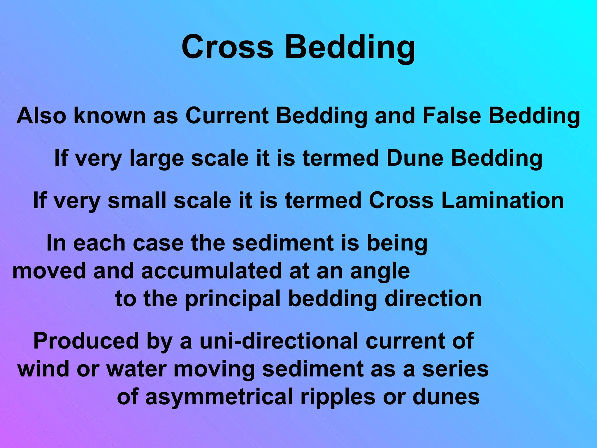 Cross Bedding
Also known as Current Bedding and False Bedding
   If very large scale it is termed Dune Bedding
 If very small scale it is termed Cross Lamination
  In each case the sediment is being
moved and accumulated at an angle
        to the principal bedding direction
 Produced by a uni-directional current of
wind or water moving sediment as a series
         of asymmetrical ripples or dunes
 