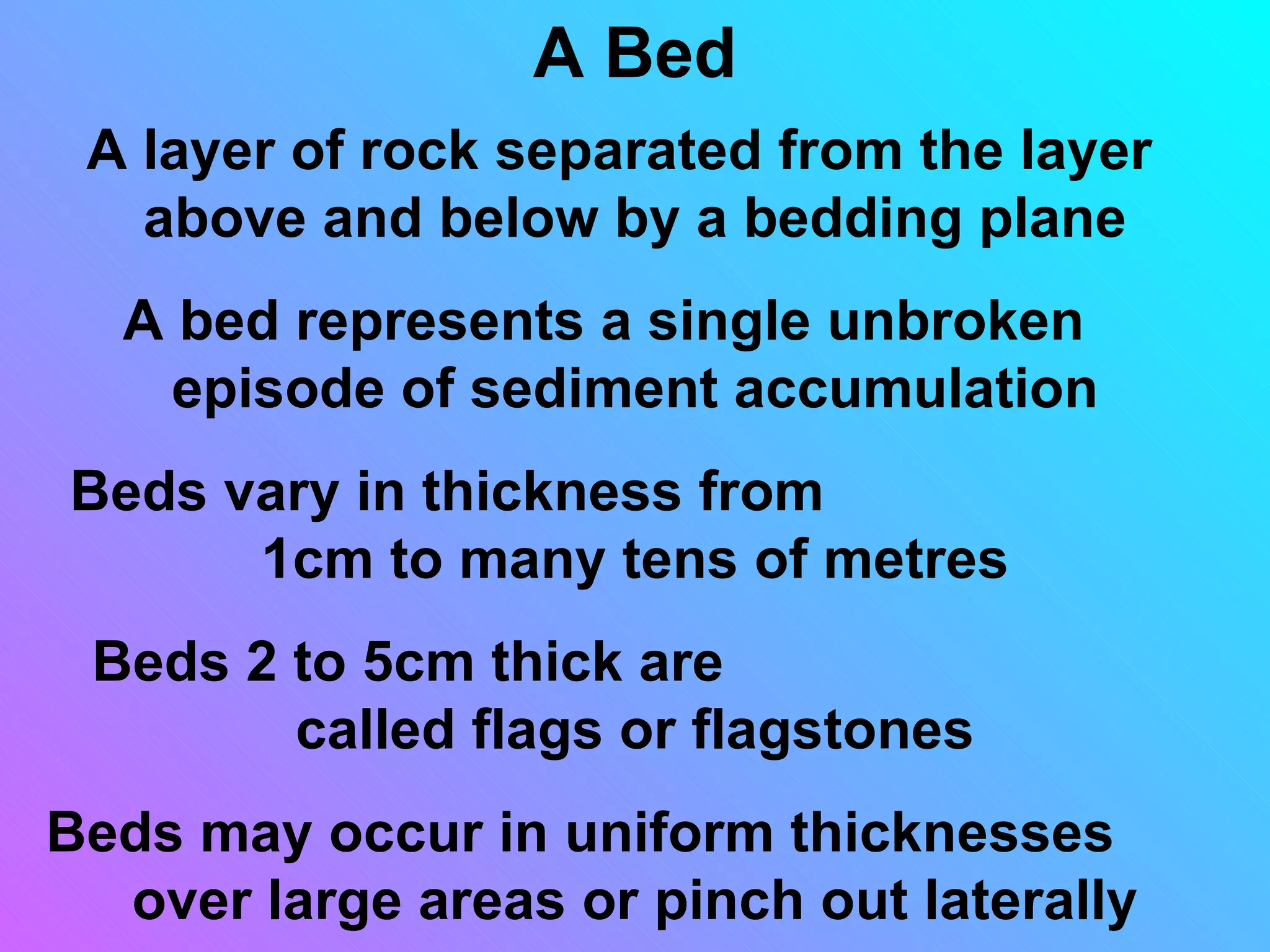 A Bed
 A layer of rock separated from the layer
   above and below by a bedding plane
  A bed represents a single unbroken
    episode of sediment accumulation
Beds vary in thickness from
      1cm to many tens of metres
 Beds 2 to 5cm thick are
        called flags or flagstones
Beds may occur in uniform thicknesses
  over large areas or pinch out laterally
 