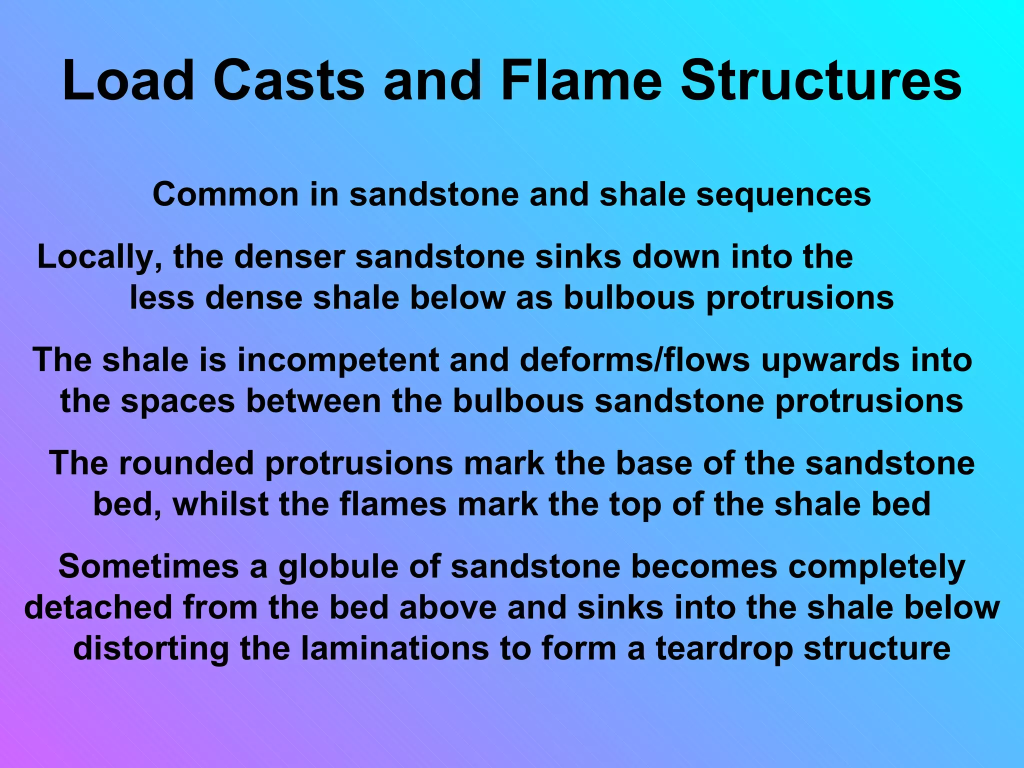 Load Casts and Flame Structures
       Common in sandstone and shale sequences
Locally, the denser sandstone sinks down into the
     less dense shale below as bulbous protrusions
The shale is incompetent and deforms/flows upwards into
 the spaces between the bulbous sandstone protrusions
 The rounded protrusions mark the base of the sandstone
   bed, whilst the flames mark the top of the shale bed
  Sometimes a globule of sandstone becomes completely
detached from the bed above and sinks into the shale below
   distorting the laminations to form a teardrop structure
 