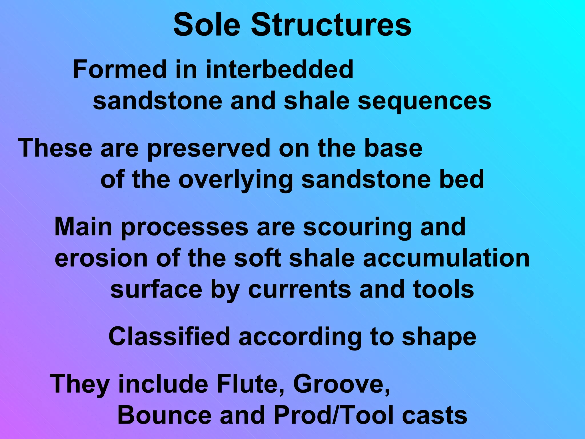 Sole Structures
    Formed in interbedded
     sandstone and shale sequences
These are preserved on the base
      of the overlying sandstone bed
  Main processes are scouring and
  erosion of the soft shale accumulation
      surface by currents and tools
      Classified according to shape
  They include Flute, Groove,
       Bounce and Prod/Tool casts
 