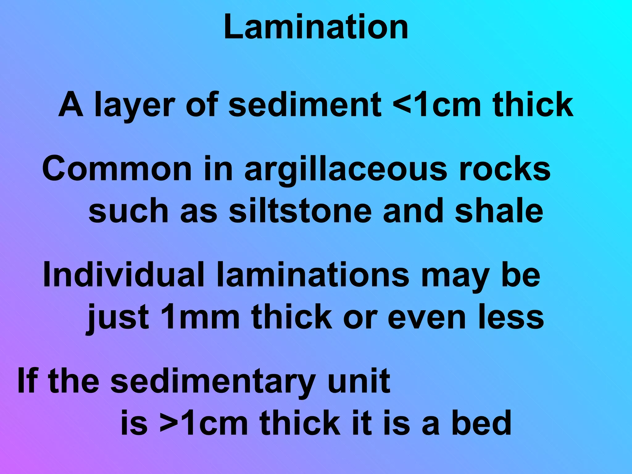Lamination

  A layer of sediment <1cm thick
 Common in argillaceous rocks
   such as siltstone and shale
 Individual laminations may be
    just 1mm thick or even less
If the sedimentary unit
       is >1cm thick it is a bed
 