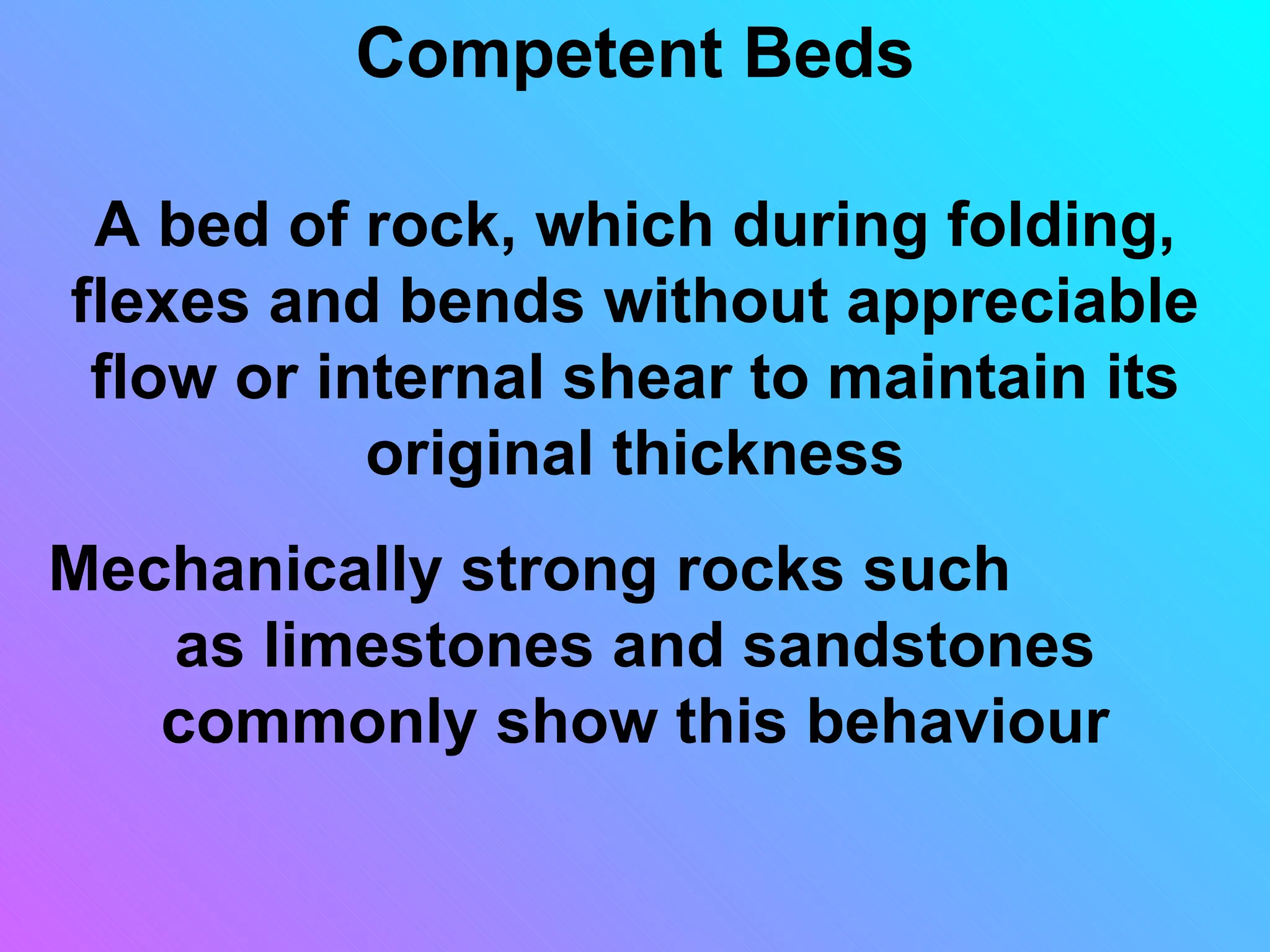 Competent Beds

 A bed of rock, which during folding,
flexes and bends without appreciable
 flow or internal shear to maintain its
           original thickness
Mechanically strong rocks such
   as limestones and sandstones
   commonly show this behaviour
 