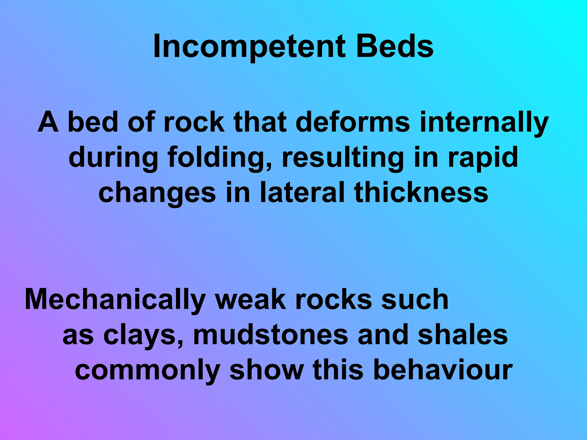 Incompetent Beds

A bed of rock that deforms internally
  during folding, resulting in rapid
    changes in lateral thickness


Mechanically weak rocks such
  as clays, mudstones and shales
   commonly show this behaviour
 
