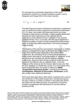 For example the concentration dependence of the same
suspensions conforms to a closely analogous equation, due to
Dougherty and Krieger [30], for the shear viscosity:

This latter feature has been developed and extended in subsequent
work on weakly flocculated suspensions by Buscall and McGowan
[31]. For these, slow speed centrifuge experiments and shear
rheological measurements Indicated, a closely parallel relationship
between the stress dependence of the viscosity and the
dependence of the collective friction coefficient on the ambient
gravitational field. Thus, in principle, with this result established it
should be possible to snake accurate predictions of sedimentation
rates, for weakly flocculated suspensions, from shear rheological
measurements.
The influence of floc structure and container dimensions on settling
rate was investigated thoroughly by Michaels and Bolger [32] in a
study of the sedimentation properties of flocculated kaolin
suspensions, By controlling the pH of the suspending medium
these workers were able to control the degree of "openness" of the
floc structure and correlate this with the settling properties.
Furthermore, they found that the flow conditions under which the
flocs were formed were also an important factor. In fact the
Influence of floc structure and the kinetics determining it are often
the main variables in a clarification context. For more details of the
factors that control them, the reader is referred to GBHE
“Suspensions Processing Guides”, particularly the following:
Centrifugation, Selection of Flocculants, Clarification, which
also contain many additional references.
All the work discussed above refers either to particles with a narrow
size distribution or flocculated suspensions. Substantial progress
has been made by a number of workers in elucidating the factors
that determine the settling behavior of suspensions containing
bimodal or polydisperse size distributions of non-flocculating
particles [34-38].

Refinery Process Stream Purification Refinery Process Catalysts Troubleshooting Refinery Process Catalyst Start-Up / Shutdown
Activation Reduction In-situ Ex-situ Sulfiding Specializing in Refinery Process Catalyst Performance Evaluation Heat & Mass
Balance Analysis Catalyst Remaining Life Determination Catalyst Deactivation Assessment Catalyst Performance
Characterization Refining & Gas Processing & Petrochemical Industries Catalysts / Process Technology - Hydrogen Catalysts /
Process Technology – Ammonia Catalyst Process Technology - Methanol Catalysts / process Technology – Petrochemicals
Specializing in the Development & Commercialization of New Technology in the Refining & Petrochemical Industries
Web Site: www.GBHEnterprises.com

 