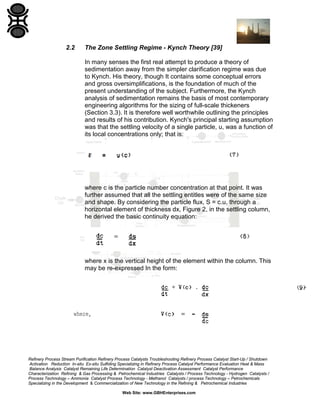 2.2

The Zone Settling Regime - Kynch Theory [39]
In many senses the first real attempt to produce a theory of
sedimentation away from the simpler clarification regime was due
to Kynch. His theory, though It contains some conceptual errors
and gross oversimplifications, is the foundation of much of the
present understanding of the subject. Furthermore, the Kynch
analysis of sedimentation remains the basis of most contemporary
engineering algorithms for the sizing of full-scale thickeners
(Section 3.3). It is therefore well worthwhile outlining the principles
and results of his contribution. Kynch's principal starting assumption
was that the settling velocity of a single particle, u, was a function of
its local concentrations only; that is:

where c is the particle number concentration at that point. It was
further assumed that all the settling entitles were of the same size
and shape. By considering the particle flux, S = c.u, through a
horizontal element of thickness dx, Figure 2, in the settling column,
he derived the basic continuity equation:

where x is the vertical height of the element within the column. This
may be re-expressed In the form:

Refinery Process Stream Purification Refinery Process Catalysts Troubleshooting Refinery Process Catalyst Start-Up / Shutdown
Activation Reduction In-situ Ex-situ Sulfiding Specializing in Refinery Process Catalyst Performance Evaluation Heat & Mass
Balance Analysis Catalyst Remaining Life Determination Catalyst Deactivation Assessment Catalyst Performance
Characterization Refining & Gas Processing & Petrochemical Industries Catalysts / Process Technology - Hydrogen Catalysts /
Process Technology – Ammonia Catalyst Process Technology - Methanol Catalysts / process Technology – Petrochemicals
Specializing in the Development & Commercialization of New Technology in the Refining & Petrochemical Industries
Web Site: www.GBHEnterprises.com

 