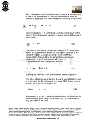 Kynch now considered the behavior of the height, x, as a function
of time, t, for any element of constant concentration. Such an
element is described by a characteristic line following the equation:

Combining (9) and (10) yields the beautifully simple result for the
slope of the characteristic equation of a zone element of constant
concentration:

This result is indicated schematically In Figure 3. It can be seen
that all the concentration zones are propagated upwards at the
constant velocity, V, which is a simple function of that
concentration. Provided that the concentration function is
continuous, no two characteristics will cross.
The equation of these characteristics is then:

X 0 being the Intercept of the characteristic on the height axis.
Two other relations enable Kynch's theory to be exploited in order
to understand the fall of the zone boundary, ABC. At any general
point P, the speed of fall is given by:

A conservation equation based on the total number of particles to
pass through a given rising characteristic, (n(xo)), concentration
may be written in the form:

Refinery Process Stream Purification Refinery Process Catalysts Troubleshooting Refinery Process Catalyst Start-Up / Shutdown
Activation Reduction In-situ Ex-situ Sulfiding Specializing in Refinery Process Catalyst Performance Evaluation Heat & Mass
Balance Analysis Catalyst Remaining Life Determination Catalyst Deactivation Assessment Catalyst Performance
Characterization Refining & Gas Processing & Petrochemical Industries Catalysts / Process Technology - Hydrogen Catalysts /
Process Technology – Ammonia Catalyst Process Technology - Methanol Catalysts / process Technology – Petrochemicals
Specializing in the Development & Commercialization of New Technology in the Refining & Petrochemical Industries
Web Site: www.GBHEnterprises.com

 