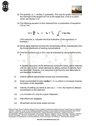 (2) The quantity, (x - t. dx/dt)p, is evaluated, This may be simply measured as
the Intercept of the tangent at P on to the height axis. (This is a useful
result, see Section 3.3)
(3) The following equation is then obtained from a combination of equations
(12) to (14):

(The subscript, p, indicates the local evaluation of the expression in
brackets.)
(4) Hence xo is obtained and thus the concentration of the characteristic from
the known distribution of starting concentrations.
(5) Thus the functions u(c) or S(c) may be evaluated by taking further points,
P.

A detailed discussion of the deficiencies of Kynch's theory will be deferred
until the next section: where attempts by various authors to remedy them
are described. However, it is instructive to list Kynch's own assumptions
and therefore limitations:
(i)

Uniform particle concentration across any horizontal layer.

(ii)

Initial concentration function c(x0)at t = 0, is uniform or increases towards
the bottom of the dispersion.

(Iii)

Velocity of settling u(c) tends to zero as c -- > Cm, the maximum allowed
concentration in the sediment.

(iv)

u is a function of c only for a given dispersion.

(v)

Wall effects are negligible.

(vi)

All particles are the same shape and size.

Refinery Process Stream Purification Refinery Process Catalysts Troubleshooting Refinery Process Catalyst Start-Up / Shutdown
Activation Reduction In-situ Ex-situ Sulfiding Specializing in Refinery Process Catalyst Performance Evaluation Heat & Mass
Balance Analysis Catalyst Remaining Life Determination Catalyst Deactivation Assessment Catalyst Performance
Characterization Refining & Gas Processing & Petrochemical Industries Catalysts / Process Technology - Hydrogen Catalysts /
Process Technology – Ammonia Catalyst Process Technology - Methanol Catalysts / process Technology – Petrochemicals
Specializing in the Development & Commercialization of New Technology in the Refining & Petrochemical Industries
Web Site: www.GBHEnterprises.com

 