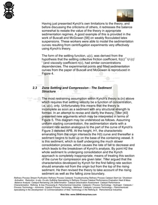 Having just presented Kynch's own limitations to the theory, and
before discussing the criticisms of others, it redresses the balance
somewhat to restate the value of the theory in appropriate
sedimentation regimes. A good example of this is provided in the
work of Buscall and McGowan [56] on weakly flocculated latex
suspensions. These workers were able to model the sedimentation
curves resulting from centrifugation experiments very effectively
using Kynch's theory.
The form of the settling function, u(c), was derived from the
hypothesis that the settling collective friction coefficient, fc(c)-1 U (c)' (and viscosity coefficient n(c), had similar concentrations
dependencies. The experimental points and fitted sedimentation
curves from the paper of Buscall and McGowan is reproduced in
Figure 4.

2.3

Zone Settling and Compression - The Sediment
Structure
The most restraining assumption within Kynch's theory is (iv) above
which requires that settling velocity be a function of concentration,
i.e. u(c), only. Unfortunately this means that the theory is
incomplete as soon as a sediment with any structural strength Is
formed. In an attempt to revise and clarify the theory, Tiller [40]
presented new arguments which may be interpreted in terms of
Figure 5. This diagram may be understood as follows. Assuming
uniform starting concentration, the sedimentation starts with a
constant rate section analogous to the part of the curve of Kynch's
Figure 3 denoted APB. At the height, H1, the characteristic
emanating from the origin intersects the H(t) curve and thereafter a
sediment begins to build up on the base of the containing vessel. It
is this sediment, which is itself undergoing the much slower
consolidation process, which causes the rate of fall to decrease and
which leads to the breakdown of Kynch's analysis. By point H2 the
whole sediment Is undergoing consolidation and the Kynch
approach is completely inappropriate; means of treating this section
of the curve for compression are given later. Tiller argued that the
characteristics developed by Kynch for the first falling rate section
should emanate not from the origin but from the top of the rising
sediment. He then revised the theory to take account of the rising
sediment as well as the falling zone boundary.

Refinery Process Stream Purification Refinery Process Catalysts Troubleshooting Refinery Process Catalyst Start-Up / Shutdown
Activation Reduction In-situ Ex-situ Sulfiding Specializing in Refinery Process Catalyst Performance Evaluation Heat & Mass
Balance Analysis Catalyst Remaining Life Determination Catalyst Deactivation Assessment Catalyst Performance
Characterization Refining & Gas Processing & Petrochemical Industries Catalysts / Process Technology - Hydrogen Catalysts /
Process Technology – Ammonia Catalyst Process Technology - Methanol Catalysts / process Technology – Petrochemicals
Specializing in the Development & Commercialization of New Technology in the Refining & Petrochemical Industries
Web Site: www.GBHEnterprises.com

 