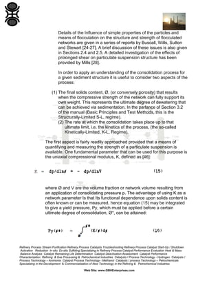 Details of the Influence of simple properties of the particles and
means of flocculation on the structure and strength of flocculated
networks are given in a series of reports by Buscall, Wills, Sutton
and Stewart [24-27]. A brief discussion of these issues is also given
in Sections 2.4 and 2.5. A detailed investigation of the effects of
prolonged shear on particulate suspension structure has been
provided by Mills [28].
In order to apply an understanding of the consolidation process for
a given sediment structure it is useful to consider two aspects of the
process:
(1) The final solids content, Ø, (or conversely porosity) that results
when the compressive strength of the network can fully support its
own weight. This represents the ultimate degree of dewatering that
can be achieved via sedimentation. In the parlance of Section 3.2
of the manual (Basic Principles and Test Methods, this is the
Structurally-Limited S-L, regime).
(2) The rate at which the consolidation takes place up to that
ultimate limit, i.e. the kinetics of the process, (the so-called
Kinetically-Limited, K-L, Regime).
The first aspect is fairly readily approached provided that a means of
quantifying and measuring the strength of a particulate suspension is
available. One fundamental parameter that can be used for this purpose is
the uniaxial compressional modulus, K, defined as [46]:

where Ø and V are the volume fraction or network volume resulting from
an application of consolidating pressure p. The advantage of using K as a
network parameter Is that Its functional dependence upon solids content is
often known or can be measured, hence equation (15) may be integrated
to give a yield pressure, Py, which must be applied before a certain
ultimate degree of consolidation, Ø*, can be attained:

Refinery Process Stream Purification Refinery Process Catalysts Troubleshooting Refinery Process Catalyst Start-Up / Shutdown
Activation Reduction In-situ Ex-situ Sulfiding Specializing in Refinery Process Catalyst Performance Evaluation Heat & Mass
Balance Analysis Catalyst Remaining Life Determination Catalyst Deactivation Assessment Catalyst Performance
Characterization Refining & Gas Processing & Petrochemical Industries Catalysts / Process Technology - Hydrogen Catalysts /
Process Technology – Ammonia Catalyst Process Technology - Methanol Catalysts / process Technology – Petrochemicals
Specializing in the Development & Commercialization of New Technology in the Refining & Petrochemical Industries
Web Site: www.GBHEnterprises.com

 