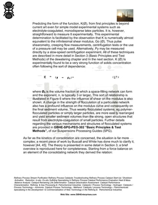 Predicting the form of the function, K(Ø), from first principles is beyond
current art even for simple model experimental systems such as
electrolyte-coagulated, monodisperse latex particles. It is, however,
straightforward to measure It experimentally. This experimental
determination Is facilitated by the observation that K is numerically almost
equivalent to the infinitesimal shear modulus, Go (Ø). Thus pulse
shearometry, creeping flow measurements, centrifugation tests or the use
of a pressure cell may be used. Alternatively, Py may be measured
directly by a slow-speed centrifugation experiment. All of these techniques
are described in more detail in Section 3 (Basic Principles and Test
Methods) of the dewatering chapter and In the next section. K (Ø) Is
experimentally found to be a very strong function of solids concentration
often following the sort of dependence:

where Ø0 is the volume fraction at which a space-filling network can form
and the exponent, n, is typically 3 or larger. This sort of relationship is
illustrated in Figure 6 where the influence of shear on the modulus is also
shown. A change in the strength of flocculation of a particulate network
also has a profound influence on the modulus curve and consequently on
the final sediment volume. Thus weakly flocculated systems, eg polymerflocculated particles or simply larger particles, are more easl ly rearranged
and yield smaller sediment volumes than the strong, open structures that
result from electrolyte-coagulation of small particles. Further details
regarding the various mechanisms and structures of flocculated systems
are provided in GBHE-SPG-PEG-302 “Basic Principles & Test
Methods”, of our Suspensions Processing Guides (SPG).
As far as the kinetics of consolidation are concerned, the situation is far more
complex; a recent piece of work by Buscall and White has done much to clarify it,
however [44, 45]. The theory is presented in some detail in Section 3; a brief
overview is reproduced here for completeness. Starting from a force balance on
an element of the consolidating network they derived the relation:

Refinery Process Stream Purification Refinery Process Catalysts Troubleshooting Refinery Process Catalyst Start-Up / Shutdown
Activation Reduction In-situ Ex-situ Sulfiding Specializing in Refinery Process Catalyst Performance Evaluation Heat & Mass
Balance Analysis Catalyst Remaining Life Determination Catalyst Deactivation Assessment Catalyst Performance
Characterization Refining & Gas Processing & Petrochemical Industries Catalysts / Process Technology - Hydrogen Catalysts /
Process Technology – Ammonia Catalyst Process Technology - Methanol Catalysts / process Technology – Petrochemicals
Specializing in the Development & Commercialization of New Technology in the Refining & Petrochemical Industries
Web Site: www.GBHEnterprises.com

 