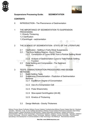 Suspensions Processing Guide:

SEDIMENTATION

CONTENTS
0

INTRODUCTION - The Phenomenon of Sedimentation

1

THE IMPORTANCE OF SEDIMENTATION TO SUSPENSION
PROCESSING
1.1 Gravity Thickening
1.2 Clarification
1.3 Centrifugal – sedimentation

2

THE SCIENCE OF SEDIMENTATION - STATE OF THE LITERATURE
2.1
2.2

2.3

3

Clarification - Settling in Fairly Dilute Suspensions
The Zone Settling Regime - Kynch Theory
2.2.1 Construction of Curve APBC from a Particle Settling Model
2.2.2 Analysis of Sedimentation Curve to Yield Particle Settling
Function
Zone Settling and Compression - The Sediment
Structure

TESTS, CHARACTERISATION PROCEDURES AND DESIGN
METHODS
3.1
Batch Settling Tests
3.2
Suspension Characterization - Prediction of Sedimentation
Behavior
3.2.1 Equilibrium Degree of Concentration
3.2.2 Use of a Compression Cell
3.2.3 Pulse Shearometry
3.2.4 Slow-speed Centrifugation [44-46]
3.2.5 Kinetics of Thickening
3.3

Design Methods - Gravity Thickeners

Refinery Process Stream Purification Refinery Process Catalysts Troubleshooting Refinery Process Catalyst Start-Up / Shutdown
Activation Reduction In-situ Ex-situ Sulfiding Specializing in Refinery Process Catalyst Performance Evaluation Heat & Mass
Balance Analysis Catalyst Remaining Life Determination Catalyst Deactivation Assessment Catalyst Performance
Characterization Refining & Gas Processing & Petrochemical Industries Catalysts / Process Technology - Hydrogen Catalysts /
Process Technology – Ammonia Catalyst Process Technology - Methanol Catalysts / process Technology – Petrochemicals
Specializing in the Development & Commercialization of New Technology in the Refining & Petrochemical Industries
Web Site: www.GBHEnterprises.com

 