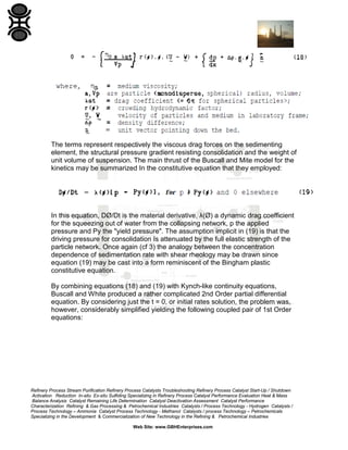 The terms represent respectively the viscous drag forces on the sedimenting
element, the structural pressure gradient resisting consolidation and the weight of
unit volume of suspension. The main thrust of the Buscall and Mite model for the
kinetics may be summarized In the constitutive equation that they employed:

In this equation, DØ/Dt is the material derivative, λ(Ø) a dynamic drag coefficient
for the squeezing out of water from the collapsing network, p the applied
pressure and Py the "yield pressure". The assumption implicit in (19) is that the
driving pressure for consolidation Is attenuated by the full elastic strength of the
particle network. Once again (cf 3) the analogy between the concentration
dependence of sedimentation rate with shear rheology may be drawn since
equation (19) may be cast into a form reminiscent of the Bingham plastic
constitutive equation.
By combining equations (18) and (19) with Kynch-like continuity equations,
Buscall and White produced a rather complicated 2nd Order partial differential
equation. By considering just the t = 0, or initial rates solution, the problem was,
however, considerably simplified yielding the following coupled pair of 1st Order
equations:

Refinery Process Stream Purification Refinery Process Catalysts Troubleshooting Refinery Process Catalyst Start-Up / Shutdown
Activation Reduction In-situ Ex-situ Sulfiding Specializing in Refinery Process Catalyst Performance Evaluation Heat & Mass
Balance Analysis Catalyst Remaining Life Determination Catalyst Deactivation Assessment Catalyst Performance
Characterization Refining & Gas Processing & Petrochemical Industries Catalysts / Process Technology - Hydrogen Catalysts /
Process Technology – Ammonia Catalyst Process Technology - Methanol Catalysts / process Technology – Petrochemicals
Specializing in the Development & Commercialization of New Technology in the Refining & Petrochemical Industries
Web Site: www.GBHEnterprises.com

 