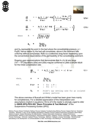 and XØ represents the point In the bed where the consolidating pressure, p =
Py(Ø). Hence below XØ the bed will consolidate; above it the sediment falls
uniformly without compaction. R(Ø) is a (collective) drag factor depending upon
the concentration dependence of the permeability of the consolidating sediment.
Drawing upon approximations that demonstrate that A x Ho is very large
(103 – 104) equations (20a) and (20b) may be combined to yield a simple result
for the Initial consolidation rate:

The above overview of Buscall and Whlte’s model has been given here mainly
for completeness. For a detailed appreciation of the interpretation and
assumptions implicit in equations (18) to (21) the reader is strongly urged to refer
to GBHE-SPG-PEG-302 “Basic Principles & Test Methods” of the
Suspensions Processing Guides (SPG).
Refinery Process Stream Purification Refinery Process Catalysts Troubleshooting Refinery Process Catalyst Start-Up / Shutdown
Activation Reduction In-situ Ex-situ Sulfiding Specializing in Refinery Process Catalyst Performance Evaluation Heat & Mass
Balance Analysis Catalyst Remaining Life Determination Catalyst Deactivation Assessment Catalyst Performance
Characterization Refining & Gas Processing & Petrochemical Industries Catalysts / Process Technology - Hydrogen Catalysts /
Process Technology – Ammonia Catalyst Process Technology - Methanol Catalysts / process Technology – Petrochemicals
Specializing in the Development & Commercialization of New Technology in the Refining & Petrochemical Industries
Web Site: www.GBHEnterprises.com

 