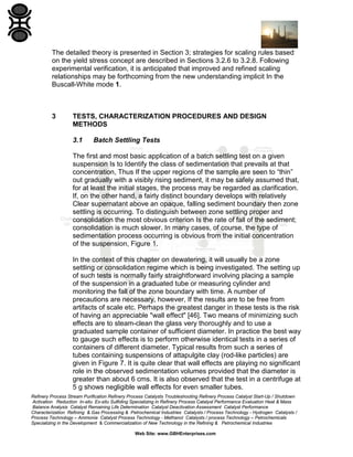 The detailed theory is presented in Section 3; strategies for scaling rules based
on the yield stress concept are described in Sections 3.2.6 to 3.2.8. Following
experimental verification, it is anticipated that improved and refined scaling
relationships may be forthcoming from the new understanding implicit In the
Buscall-White mode 1.

3

TESTS, CHARACTERIZATION PROCEDURES AND DESIGN
METHODS
3.1

Batch Settling Tests

The first and most basic application of a batch settling test on a given
suspension Is to Identify the class of sedimentation that prevails at that
concentration, Thus If the upper regions of the sample are seen to “thin”
out gradually with a visibly rising sediment, it may be safely assumed that,
for at least the initial stages, the process may be regarded as clarification.
If, on the other hand, a fairly distinct boundary develops with relatively
Clear supernatant above an opaque, falling sediment boundary then zone
settling is occurring. To distinguish between zone settling proper and
consolidation the most obvious criterion Is the rate of fall of the sediment;
consolidation is much slower. In many cases, of course, the type of
sedimentation process occurring is obvious from the initial concentration
of the suspension, Figure 1.
In the context of this chapter on dewatering, it will usually be a zone
settling or consolidation regime which is being investigated. The setting up
of such tests is normally fairly straightforward involving placing a sample
of the suspension in a graduated tube or measuring cylinder and
monitoring the fall of the zone boundary with time. A number of
precautions are necessary, however, If the results are to be free from
artifacts of scale etc. Perhaps the greatest danger in these tests is the risk
of having an appreciable "wall effect" [46]. Two means of minimizing such
effects are to steam-clean the glass very thoroughly and to use a
graduated sample container of sufficient diameter. In practice the best way
to gauge such effects is to perform otherwise identical tests in a series of
containers of different diameter. Typical results from such a series of
tubes containing suspensions of attapulgite clay (rod-like particles) are
given in Figure 7. It is quite clear that wall effects are playing no significant
role in the observed sedimentation volumes provided that the diameter is
greater than about 6 cms. It is also observed that the test in a centrifuge at
5 g shows negligible wall effects for even smaller tubes.
Refinery Process Stream Purification Refinery Process Catalysts Troubleshooting Refinery Process Catalyst Start-Up / Shutdown
Activation Reduction In-situ Ex-situ Sulfiding Specializing in Refinery Process Catalyst Performance Evaluation Heat & Mass
Balance Analysis Catalyst Remaining Life Determination Catalyst Deactivation Assessment Catalyst Performance
Characterization Refining & Gas Processing & Petrochemical Industries Catalysts / Process Technology - Hydrogen Catalysts /
Process Technology – Ammonia Catalyst Process Technology - Methanol Catalysts / process Technology – Petrochemicals
Specializing in the Development & Commercialization of New Technology in the Refining & Petrochemical Industries
Web Site: www.GBHEnterprises.com

 