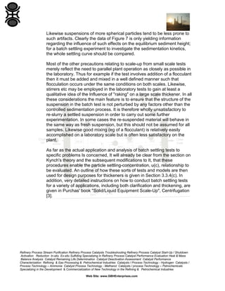 Likewise suspensions of more spherical particles tend to be less prone to
such artifacts. Clearly the data of Figure 7 is only yielding information
regarding the influence of such effects on the equilibrium sediment height;
for a batch settling experiment to investigate the sedimentation kinetics,
the whole settling curve should be compared.
Most of the other precautions relating to scale-up from small scale tests
merely reflect the need to parallel plant operation as closely as possible in
the laboratory. Thus for example if the test involves addition of a flocculant
then it must be added and mixed in a well defined manner such that
flocculation occurs under the same conditions on both scales. Likewise,
stirrers etc may be employed in the laboratory tests to gain at least a
qualitative idea of the Influence of "raking" on a large scale thickener. In all
these considerations the main feature is to ensure that the structure of the
suspension in the batch test is not perturbed by any factors other than the
controlled sedimentation process. It is therefore wholly unsatisfactory to
re-slurry a settled suspension in order to carry out some further
experimentation. In some cases the re-suspended material will behave in
the same way as fresh suspension, but this should not be assumed for all
samples. Likewise good mixing (eg of a flocculant) is relatively easily
accomplished on a laboratory scale but is often less satisfactory on the
plant.
As far as the actual application and analysis of batch settling tests to
specific problems Is concerned, It will already be clear from the section on
Kynch's theory and the subsequent modifications to It, that these
procedures enable the particle settling-concentration, u(c), relationship to
be evaluated. An outline of how these sorts of tests and models are then
used for design purposes for thickeners is given in Section 3.3.4(c). In
addition, very detailed instructions on how to conduct batch settling tests
for a variety of applications, including both clarification and thickening, are
given in Purchas' book "Solid/Liquid Equipment Scale-Up", Centrifugation
[3].

Refinery Process Stream Purification Refinery Process Catalysts Troubleshooting Refinery Process Catalyst Start-Up / Shutdown
Activation Reduction In-situ Ex-situ Sulfiding Specializing in Refinery Process Catalyst Performance Evaluation Heat & Mass
Balance Analysis Catalyst Remaining Life Determination Catalyst Deactivation Assessment Catalyst Performance
Characterization Refining & Gas Processing & Petrochemical Industries Catalysts / Process Technology - Hydrogen Catalysts /
Process Technology – Ammonia Catalyst Process Technology - Methanol Catalysts / process Technology – Petrochemicals
Specializing in the Development & Commercialization of New Technology in the Refining & Petrochemical Industries
Web Site: www.GBHEnterprises.com

 