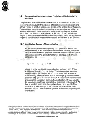 3.2

Suspension Characterization - Prediction of Sedimentation
Behavior

The prediction of the sedimentation behavior of suspensions at very low
concentrations is usually the province of the clarification mechanism and
is thus treated in another Engineering Guide of the SPG’s (Centrifugation).
The prediction work described here refers to samples that are initially at
concentrations such that the predominant mechanism is zone settling
(including consolidation). As explained in Section 3.3.3(c), it is usually
helpful to consider the sedimentation behavior In two parts: the equilibrium
degree of concentration by sedimentation and the kinetics of the process.

3.2.1 Equilibrium Degree of Concentration
As explained previously the guiding principle in this area is that
sedimentation, in the form of the consolidation process, will cease
when the sediment has acquired sufficient compressive strength to
completely resist the gravitational forces acting upon it. This will
correspond to:

where H Is the height of the consolidating sediment and Ø* the
equilibrium degree of concentration. Variations in the degree of
densification down the bed will of course arise and, where the
consolidating pressure arises from a centrifugal gravitational field
(Section 3.4), “g" itself will vary through the sediment. Despite these
problems the equilibrium degree of consolidation, Ø*, can usually
be calculated, or at least estimated as described in Section 3.2. All
that is needed, apart from the relative density and height of the
sediment, Is a knowledge of the uniaxial, compressional yield
function, Py(Ø). There are three general approaches to gaining this
information:

Refinery Process Stream Purification Refinery Process Catalysts Troubleshooting Refinery Process Catalyst Start-Up / Shutdown
Activation Reduction In-situ Ex-situ Sulfiding Specializing in Refinery Process Catalyst Performance Evaluation Heat & Mass
Balance Analysis Catalyst Remaining Life Determination Catalyst Deactivation Assessment Catalyst Performance
Characterization Refining & Gas Processing & Petrochemical Industries Catalysts / Process Technology - Hydrogen Catalysts /
Process Technology – Ammonia Catalyst Process Technology - Methanol Catalysts / process Technology – Petrochemicals
Specializing in the Development & Commercialization of New Technology in the Refining & Petrochemical Industries
Web Site: www.GBHEnterprises.com

 