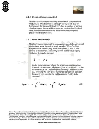 3.2.6 Use of a Compression Cell
This Is a classic way of obtaining the uniaxial, compressional
modulus, K. This technique, although widely used, e.g. by
Sutherland, Borrish and Ottewill [47], has a number of serious
disadvantages. Its use will therefore not be described in detail
here; further information in the experimental technique is
provided in the references.

3.2.7 Pulse Shearometry
This technique measures the propagation speed of a very small
strain shear wave through a small sample ("50 cm3) of the
suspension of interest [46]. From this speed, u, and p, thedensity of the sample, a quantity known as the wave rigidity
modulus, Ĝ, may be derived:

Under circumstances where the shear wave propagation
time can be measured, Ĝ gives a good approximation to the
instantaneous (i.e., high frequency limiting> shear modulus,
Ĝȸ. Invoking the very close numerical agreement between
Ĝȸ and K [46] permits the yield pressure, Py(Ø), to be
deduced:

Refinery Process Stream Purification Refinery Process Catalysts Troubleshooting Refinery Process Catalyst Start-Up / Shutdown
Activation Reduction In-situ Ex-situ Sulfiding Specializing in Refinery Process Catalyst Performance Evaluation Heat & Mass
Balance Analysis Catalyst Remaining Life Determination Catalyst Deactivation Assessment Catalyst Performance
Characterization Refining & Gas Processing & Petrochemical Industries Catalysts / Process Technology - Hydrogen Catalysts /
Process Technology – Ammonia Catalyst Process Technology - Methanol Catalysts / process Technology – Petrochemicals
Specializing in the Development & Commercialization of New Technology in the Refining & Petrochemical Industries
Web Site: www.GBHEnterprises.com

 