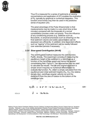 Thus Ĝ is measured for a series of sediments at varying
concentrations and application of (27) enables the evaluation
of Py, typically by graphical or numerical integration. This
function once known may then be used in the predictive
sense of equation (25).
The great advantage of the Pulse Shearometer is that
measurements may be made in a very short time (a few
minutes) compared with the timescale of a normal
consolidation process under unit gravity. Thus the influence
of any conditioning process (e.g. additives such as
flocculants, or physical processes such as shearing) on the
final sediment volume and solids concentration can be
assessed very efficiently. In addition, time dependent effects
such as "ageing" of the sediment can be readily followed
over extended periods if necessary.
3.2.8 Slow-speed Centrifugation [44-46]
The centrifugation method measures the yield function,
Py(Ø), directly. The experiment consists of measuring the
equilibrium height of the sediment in a centrifuge as a
function of the centrifuge speed and hence the applied
consolidating field, Figure 9. Two approaches may be used
to calculate the results. The old and original approach is
simple since it requires no numerical differentiation to
evaluate the function, Py, which is simply calculated from the
equilibrium and initial sediment heights (Hȸ, HO), the relative
density (Δρ), centrifuge angular velocity (w) and the
distance R from the axis of rotation to the bottom of the
centrifuge tube:

Refinery Process Stream Purification Refinery Process Catalysts Troubleshooting Refinery Process Catalyst Start-Up / Shutdown
Activation Reduction In-situ Ex-situ Sulfiding Specializing in Refinery Process Catalyst Performance Evaluation Heat & Mass
Balance Analysis Catalyst Remaining Life Determination Catalyst Deactivation Assessment Catalyst Performance
Characterization Refining & Gas Processing & Petrochemical Industries Catalysts / Process Technology - Hydrogen Catalysts /
Process Technology – Ammonia Catalyst Process Technology - Methanol Catalysts / process Technology – Petrochemicals
Specializing in the Development & Commercialization of New Technology in the Refining & Petrochemical Industries
Web Site: www.GBHEnterprises.com

 