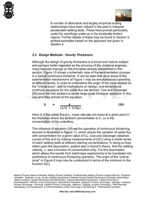 A number of alternative and largely empirical scaling
relationships have been utilized in the past to Interpret
accelerated settling tests. These have proved particularly
useful for centrifuge scale-up in the kinetically-limited
regime. Further details of these may be found in Section 3;
worked examples based on the approach are given In
Section 4.

3.3 Design Methods - Gravity Thickeners
Although the design of gravity thickeners is a broad and mature subject
and perhaps better regarded as the province of the chemical engineer,
many features impinge on the principles already established in this
section. Figure 10 shows a schematic view of the sedimentation process
in a typical continuous thickener. It can be seen that all or some of the
sedimentation mechanisms of Figure 1 may be simultaneously operating
at different levels. In order to understand the origin of the zone labeled as
the "critical zone", and its implications on design, one-dimensional
continuity equations for the solids flux are derived. Coe and Clevenger
[50] were the first workers to tackle large-scale thickener operation in this
way and they arrived at the equation:

Here G is the solids flux (i.e., mass rate per unit area) at a given point in
the thickener where the ambient concentration is C. cu is the
concentration of the underflow.
The influence of equation (28) on the operation of continuous thickening
devices Is Illustrated in Figure 11, which shows the variation of solids flux
with concentration for a given value of Cu. Coe and Clevenger obtained
curves of this sort by making measurements of U(C) using a whole series
of batch settling tests at different starting concentrations. In doing so they
relied upon the assumption, explicit also in Kynch's theory, that the settling
velocity, u, was a function of concentration only. It is this assumption
which allows the results from batch-type experiments to be translated into
predictions of continuous thickening operation, The origin of the "critical
zone" in Figure 8 may now be understood in terms of the minimum In the
function G(c).

Refinery Process Stream Purification Refinery Process Catalysts Troubleshooting Refinery Process Catalyst Start-Up / Shutdown
Activation Reduction In-situ Ex-situ Sulfiding Specializing in Refinery Process Catalyst Performance Evaluation Heat & Mass
Balance Analysis Catalyst Remaining Life Determination Catalyst Deactivation Assessment Catalyst Performance
Characterization Refining & Gas Processing & Petrochemical Industries Catalysts / Process Technology - Hydrogen Catalysts /
Process Technology – Ammonia Catalyst Process Technology - Methanol Catalysts / process Technology – Petrochemicals
Specializing in the Development & Commercialization of New Technology in the Refining & Petrochemical Industries
Web Site: www.GBHEnterprises.com

 