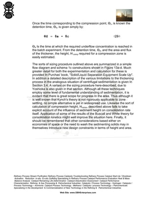 Once the time corresponding to the compression point, Ɵc, is known the
detention time, Ɵd, is given simply by:

Ɵa Is the time at which the required underflow concentration is reached in
the batch experiment. From the detention time, Ɵd, and the area and flux
of the thickener, the height, H comp required for a compression zone is
easily estimated.
The sorts of sizing procedure outlined above are summarized in a simple
flow diagram and schema 1c constructions shown in Figure 13a-d. Much
greater detail for both the experimentation and calculation for these is
provided In Purchas' book, "Solid/Liquid Separation Equipment Scale Up".
In addition a detailed description of the various limitations to the thickening
process in the analogous situation of centrifugal sedimentation is given In
Section 3.4. A variant on the sizing procedure here-described, due to
Yoshioka is also given in that section. Although all these techniques
employ some level of fundamental understanding of sedimentation, it is
evident that there is great scope for progress In the area. Thus although it
is well known that Kynch's theory is not rigorously applicable to zone
settling, no simple alternative is yet in widespread use. Likewise the sort of
calculation of compression height, Hcomp, described above fails to take
explicit account of the influence of sediment height on consolidation rate
itself. Application of some of the results of the Buscall and White theory for
consolidation kinetics might well improve the situation here. Finally, it
should be remembered that other considerations based either on
economies of space or the need to wash the sedimenting solids may in
themselves Introduce new design constraints in terms of height and area.

Refinery Process Stream Purification Refinery Process Catalysts Troubleshooting Refinery Process Catalyst Start-Up / Shutdown
Activation Reduction In-situ Ex-situ Sulfiding Specializing in Refinery Process Catalyst Performance Evaluation Heat & Mass
Balance Analysis Catalyst Remaining Life Determination Catalyst Deactivation Assessment Catalyst Performance
Characterization Refining & Gas Processing & Petrochemical Industries Catalysts / Process Technology - Hydrogen Catalysts /
Process Technology – Ammonia Catalyst Process Technology - Methanol Catalysts / process Technology – Petrochemicals
Specializing in the Development & Commercialization of New Technology in the Refining & Petrochemical Industries
Web Site: www.GBHEnterprises.com

 