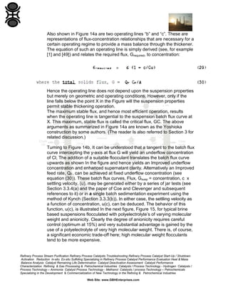 Also shown in Figure 14a are two operating lines “b” and “c”. These are
representations of flux-concentration relationships that are necessary for a
certain operating regime to provide a mass balance through the thickener.
The equation of such an operating line is simply derived (see, for example
[1] and [49]) and relates the required flux, Grequired, to concentration:

Hence the operating line does not depend upon the suspension properties
but merely on geometric and operating conditions. However, only if the
line falls below the point X in the Figure will the suspension properties
permit stable thickening operation.
The maximum stable flux, and hence most efficient operation, results
when the operating line is tangential to the suspension batch flux curve at
X. This maximum, stable flux is called the critical flux, GC. The above
arguments as summarized in Figure 14a are known as the Yoshioka
construction by some authors. (The reader Is also referred to Section 3 for
related discussion.)
Turning to Figure 14b, It can be understood that a tangent to the batch flux
curve intercepting the y-axis at flux G will yield an underflow concentration
of Cl, The addition of a suitable flocculant translates the batch flux curve
upwards as shown In the figure and hence yields an Improved underflow
concentration and enhanced supernatant clarity. Alternatively an Improved
feed rate, QF, can be achieved at fixed underflow concentration (see
equation (30)). These batch flux curves, Flux, Gsusp = concentration, c x
settling velocity, (u), may be generated either by a series of jar tests (see
Section 3.3.4(a) and the paper of Coe and Clevenger and subsequent
references to it) or in a single batch sedimentation experiment using the
method of Kynch (Section 3.3.3(b)). In either case, the settling velocity as
a function of concentration, u(c), can be deduced. The behavior of this
function, u(c), is illustrated In the next figure, Figure 15, for typical brine
based suspensions flocculated with polyelectrolyte’s of varying molecular
weight and anionicity. Clearly the degree of anionicity requires careful
control (optimum at 15%) and very substantial advantage is gained by the
use of a polyelectrolyte of very high molecular weight. There is, of course,
a significant economic trade-off here; high molecular weight flocculants
tend to be more expensive.

Refinery Process Stream Purification Refinery Process Catalysts Troubleshooting Refinery Process Catalyst Start-Up / Shutdown
Activation Reduction In-situ Ex-situ Sulfiding Specializing in Refinery Process Catalyst Performance Evaluation Heat & Mass
Balance Analysis Catalyst Remaining Life Determination Catalyst Deactivation Assessment Catalyst Performance
Characterization Refining & Gas Processing & Petrochemical Industries Catalysts / Process Technology - Hydrogen Catalysts /
Process Technology – Ammonia Catalyst Process Technology - Methanol Catalysts / process Technology – Petrochemicals
Specializing in the Development & Commercialization of New Technology in the Refining & Petrochemical Industries
Web Site: www.GBHEnterprises.com

 