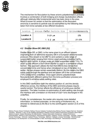 The mechanism for flocculation by these anionic polyelectrolyte’s probably
Involves a combination of both bridging and charge neutralization effects
although relatively little fundamental work has been done in the area.
What is known for certain is that the optimization of the flocculant
anionicity is sensitive to particle size as exemplified by the following data
taken from brine samples at two different locations:

4.2 Distiller Blow-Off, DBO [52]
Distiller Blow-Off, or DBO, is the name given to an effluent stream
originating from an ammonia recovery still in a European ammonia-soda
producer. This stream is hot (85 oC) and contains a wide range of
suspended matter ranging from micron sized particles including CaC03,
MgCO3 and CaSO4. to larger scale grit (total suspended solids "1%). To
clean up this effluent a Dorr-Oliver clarifier is used in a somewhat unique
fashion. The approach utilizes the fact that DBO is less dense than
concentrated brine and hence when introduced on top of the latter in a
settler, the two phases remain essentially distinct. By this means the DBO
solids pass through the interface and are drawn off in the concentrated
(10% solids) brine underflow. Once again anionic polyelectrolyte
flocculants (with different optima from the brine purification process) are
employed to enhance solids settling rates.
In this DBO clarification both the relative position of, and the density
difference across, the interface of the DBO and brine phases require
careful control. The former affects the efficiency of continuous clarifier
operation. The latter Involves co-optimization of solid settling rate through
the Interface with a limitation on the level of Ca2+ Ions discharged In the
underflow.
Finally, for completeness, the reader who requires more detailed
information, or worked examples, on the sizing of thickeners etc., is
directed to references [3,48,49] or to the centrifugation section (3.4) of this
chapter.
Refinery Process Stream Purification Refinery Process Catalysts Troubleshooting Refinery Process Catalyst Start-Up / Shutdown
Activation Reduction In-situ Ex-situ Sulfiding Specializing in Refinery Process Catalyst Performance Evaluation Heat & Mass
Balance Analysis Catalyst Remaining Life Determination Catalyst Deactivation Assessment Catalyst Performance
Characterization Refining & Gas Processing & Petrochemical Industries Catalysts / Process Technology - Hydrogen Catalysts /
Process Technology – Ammonia Catalyst Process Technology - Methanol Catalysts / process Technology – Petrochemicals
Specializing in the Development & Commercialization of New Technology in the Refining & Petrochemical Industries
Web Site: www.GBHEnterprises.com

 