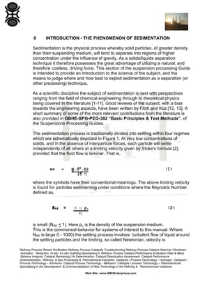 0

INTRODUCTION - THE PHENOMENON OF SEDIMENTATION

Sedimentation is the physical process whereby solid particles, of greater density
than their suspending medium, will tend to separate into regions of higher
concentration under the influence of gravity. As a solids/liquids separation
technique it therefore possesses the great advantage of utilizing a natural, and
therefore costless, driving force. This section of the suspension processing Guide
is Intended to provide an Introduction to the science of the subject, and the
means to judge where and how best to exploit sedimentation as a separation (or
other processing) technique.
As a scientific discipline the subject of sedimentation is vast with perspectives
ranging from the field of chemical engineering through to theoretical physics
being covered In the literature [1-11]. Good reviews of the subject, with a bias
towards the engineering aspects, have been written by Fitch and Koz [12, 13]. A
short summary of some of the more relevant contributions from the literature is
also provided in GBHE-SPG-PEG-302 “Basic Principles & Test Methods”, of
the Suspensions Processing Guides.
.
The sedimentation process is traditionally divided into settling within four regimes
which are schematically depicted In Figure 1. At very low concentrations of
solids, and in the absence of interparticle forces, each particle will settle
independently of all others at a limiting velocity given by Stoke's formula [2],
provided that the fluid flow is laminar. That is,

where the symbols have their conventional meanings. The above limiting velocity
is found for particles sedimenting under conditions where the Reynolds Number,
defined as,

is small (NRE < 1). Here ρL is the density of the suspension medium.
This is the commonest behavior for systems of Interest to this manual. Where
NRE is large 0 - 1000) the settling process involves turbulent flow of liquid around
the settling particles and the limiting, so called Newtonian, velocity is:
Refinery Process Stream Purification Refinery Process Catalysts Troubleshooting Refinery Process Catalyst Start-Up / Shutdown
Activation Reduction In-situ Ex-situ Sulfiding Specializing in Refinery Process Catalyst Performance Evaluation Heat & Mass
Balance Analysis Catalyst Remaining Life Determination Catalyst Deactivation Assessment Catalyst Performance
Characterization Refining & Gas Processing & Petrochemical Industries Catalysts / Process Technology - Hydrogen Catalysts /
Process Technology – Ammonia Catalyst Process Technology - Methanol Catalysts / process Technology – Petrochemicals
Specializing in the Development & Commercialization of New Technology in the Refining & Petrochemical Industries
Web Site: www.GBHEnterprises.com

 