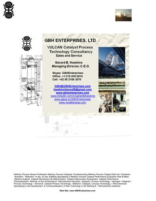 Refinery Process Stream Purification Refinery Process Catalysts Troubleshooting Refinery Process Catalyst Start-Up / Shutdown
Activation Reduction In-situ Ex-situ Sulfiding Specializing in Refinery Process Catalyst Performance Evaluation Heat & Mass
Balance Analysis Catalyst Remaining Life Determination Catalyst Deactivation Assessment Catalyst Performance
Characterization Refining & Gas Processing & Petrochemical Industries Catalysts / Process Technology - Hydrogen Catalysts /
Process Technology – Ammonia Catalyst Process Technology - Methanol Catalysts / process Technology – Petrochemicals
Specializing in the Development & Commercialization of New Technology in the Refining & Petrochemical Industries
Web Site: www.GBHEnterprises.com

 