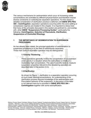 The various mechanisms for sedimentation which occur at Increasing solids
concentrations are controlled by different physical factors and therefore impose
diverse constraints on solids/liquids separation operations. For this reason a
detailed consideration of clarification practice is deferred until GBHE SPG PEG
304 – Centrifugation; separation operations occurring within the zone settling or
compression regimes are treated In this chapter. It is important to stress here
that many of the principles discussed in this section are pertinent to, and overlap
with, other GBHE “Suspensions Processing Guides”, particularly the
following: Centrifugation, Selection of Flocculants, Clarification,
Suspensions of Controlled Rheology.

1

THE IMPORTANCE OF SEDIMENTATION TO SUSPENSION
PROCESSING

As has already been stated, the principal application of sedimentation to
suspension processing is In the field of solids/liquids separation.
Three main sorts of separation operation may be distinguished:
1.1 Gravity Thickening
These operations generally involve the concentration of a suspension
under gravity in a situation where the solid phase is initially at a
moderately high concentration. The use of scientific tests to measure
suspension properties relevant to this dewatering operation are
described later in this section (3.3).
1.2 Clarification
As shown by Figure 1, clarification is a separation operation occurring
at much lower starting concentrations. An understanding of the
clarification process requires knowledge of the sedimentation and
Flocculation behavior of the suspension. A discussion of the latter
is not relevant here but is provided in GBHE SPG PEG 304 –
Centrifugation together with some exemplification.

Refinery Process Stream Purification Refinery Process Catalysts Troubleshooting Refinery Process Catalyst Start-Up / Shutdown
Activation Reduction In-situ Ex-situ Sulfiding Specializing in Refinery Process Catalyst Performance Evaluation Heat & Mass
Balance Analysis Catalyst Remaining Life Determination Catalyst Deactivation Assessment Catalyst Performance
Characterization Refining & Gas Processing & Petrochemical Industries Catalysts / Process Technology - Hydrogen Catalysts /
Process Technology – Ammonia Catalyst Process Technology - Methanol Catalysts / process Technology – Petrochemicals
Specializing in the Development & Commercialization of New Technology in the Refining & Petrochemical Industries
Web Site: www.GBHEnterprises.com

 