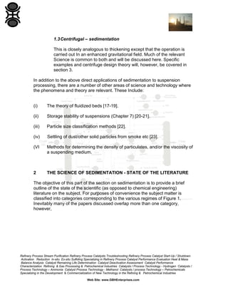 1.3 Centrifugal – sedimentation
This is closely analogous to thickening except that the operation is
carried out In an enhanced gravitational field. Much of the relevant
Science is common to both and will be discussed here. Specific
examples and centrifuge design theory will, however, be covered in
section 3.
In addition to the above direct applications of sedimentation to suspension
processing, there are a number of other areas of science and technology where
the phenomena and theory are relevant. These Include:

(i)

The theory of fluidized beds [17-19].

(ii)

Storage stability of suspensions (Chapter 7) [20-21].

(iii)

Particle size classification methods [22].

(iv)

Settling of dust/other solid particles from smoke etc [23].

(VI

Methods for determining the density of particulates, and/or the viscosity of
a suspending medium.

2

THE SCIENCE OF SEDIMENTATION - STATE OF THE LITERATURE

The objective of this part of the section on sedimentation is to provide a brief
outline of the state of the scientific (as opposed to chemical engineering)
literature on the subject. For purposes of convenience the subject matter is
classified into categories corresponding to the various regimes of Figure 1.
Inevitably many of the papers discussed overlap more than one category,
however,

Refinery Process Stream Purification Refinery Process Catalysts Troubleshooting Refinery Process Catalyst Start-Up / Shutdown
Activation Reduction In-situ Ex-situ Sulfiding Specializing in Refinery Process Catalyst Performance Evaluation Heat & Mass
Balance Analysis Catalyst Remaining Life Determination Catalyst Deactivation Assessment Catalyst Performance
Characterization Refining & Gas Processing & Petrochemical Industries Catalysts / Process Technology - Hydrogen Catalysts /
Process Technology – Ammonia Catalyst Process Technology - Methanol Catalysts / process Technology – Petrochemicals
Specializing in the Development & Commercialization of New Technology in the Refining & Petrochemical Industries
Web Site: www.GBHEnterprises.com

 