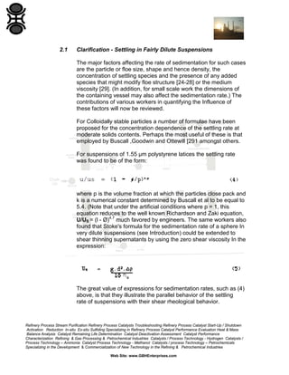 2.1

Clarification - Settling in Fairly Dilute Suspensions
The major factors affecting the rate of sedimentation for such cases
are the particle or floe size, shape and hence density, the
concentration of settling species and the presence of any added
species that might modify floe structure [24-28] or the medium
viscosity [29]. (In addition, for small scale work the dimensions of
the containing vessel may also affect the sedimentation rate.) The
contributions of various workers in quantifying the Influence of
these factors will now be reviewed.
For Colloidally stable particles a number of formulae have been
proposed for the concentration dependence of the settling rate at
moderate solids contents. Perhaps the most useful of these is that
employed by Buscall ,Goodwin and Ottewill [291 amongst others.
For suspensions of 1.55 µm polystyrene latices the settling rate
was found to be of the form:

where p is the volume fraction at which the particles close pack and
k is a numerical constant determined by Buscall et al to be equal to
5.4. (Note that under the artificial conditions where p = 1, this
equation reduces to the well known Richardson and Zaki equation,
U/US = (l - Ø)4.7 much favored by engineers. The same workers also
found that Stoke's formula for the sedimentation rate of a sphere In
very dilute suspensions (see Introduction) could be extended to
shear thinning supernatants by using the zero shear viscosity In the
expression:

The great value of expressions for sedimentation rates, such as (4)
above, is that they illustrate the parallel behavior of the settling
rate of suspensions with their shear rheological behavior.

Refinery Process Stream Purification Refinery Process Catalysts Troubleshooting Refinery Process Catalyst Start-Up / Shutdown
Activation Reduction In-situ Ex-situ Sulfiding Specializing in Refinery Process Catalyst Performance Evaluation Heat & Mass
Balance Analysis Catalyst Remaining Life Determination Catalyst Deactivation Assessment Catalyst Performance
Characterization Refining & Gas Processing & Petrochemical Industries Catalysts / Process Technology - Hydrogen Catalysts /
Process Technology – Ammonia Catalyst Process Technology - Methanol Catalysts / process Technology – Petrochemicals
Specializing in the Development & Commercialization of New Technology in the Refining & Petrochemical Industries
Web Site: www.GBHEnterprises.com

 