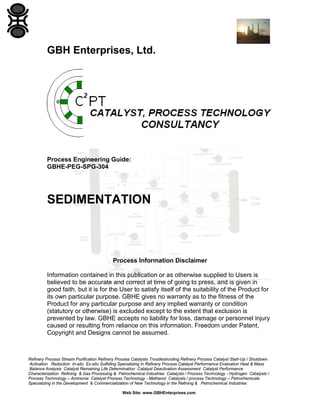 GBH Enterprises, Ltd.

Process Engineering Guide:
GBHE-PEG-SPG-304

SEDIMENTATION

Process Information Disclaimer
Information contained in this publication or as otherwise supplied to Users is
believed to be accurate and correct at time of going to press, and is given in
good faith, but it is for the User to satisfy itself of the suitability of the Product for
its own particular purpose. GBHE gives no warranty as to the fitness of the
Product for any particular purpose and any implied warranty or condition
(statutory or otherwise) is excluded except to the extent that exclusion is
prevented by law. GBHE accepts no liability for loss, damage or personnel injury
caused or resulting from reliance on this information. Freedom under Patent,
Copyright and Designs cannot be assumed.

Refinery Process Stream Purification Refinery Process Catalysts Troubleshooting Refinery Process Catalyst Start-Up / Shutdown
Activation Reduction In-situ Ex-situ Sulfiding Specializing in Refinery Process Catalyst Performance Evaluation Heat & Mass
Balance Analysis Catalyst Remaining Life Determination Catalyst Deactivation Assessment Catalyst Performance
Characterization Refining & Gas Processing & Petrochemical Industries Catalysts / Process Technology - Hydrogen Catalysts /
Process Technology – Ammonia Catalyst Process Technology - Methanol Catalysts / process Technology – Petrochemicals
Specializing in the Development & Commercialization of New Technology in the Refining & Petrochemical Industries
Web Site: www.GBHEnterprises.com

 