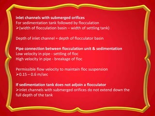 inlet channels with submerged orifices
For sedimentation tank followed by flocculation
(width of flocculation basin – width of settling tank)
Depth of inlet channel = depth of flocculator basin
Pipe connection between flocculation unit & sedimentation
Low velocity in pipe - settling of floc
High velocity in pipe - breakage of floc
Permissible flow velocity to maintain floc suspension
0.15 – 0.6 m/sec
If sedimentation tank does not adjoin a flocculator
inlet channels with submerged orifices do not extend down the
full depth of the tank
 