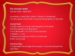 For circular tanks
circular tanks -radial flow
to achieve a radial flow, pattern influent is introduced
in the center of the tank or around the periphery of the tank
Central feed
water enters a circular well designed to distribute
the flow equally in all directions
D of feed well = 15-20 % of tank diameter
Depth= 1- 2.5m
Velocity through the orificies on feed well
0.075- 0.15 m/sec
Entrance Pipe
suspended from bridge OR encased in concrete beneath the
tank floor
 