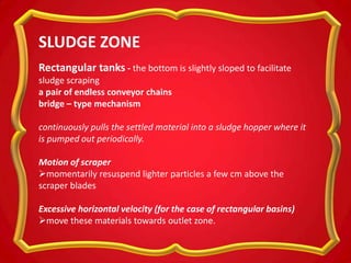 Rectangular tanks - the bottom is slightly sloped to facilitate
sludge scraping
a pair of endless conveyor chains
bridge – type mechanism
continuously pulls the settled material into a sludge hopper where it
is pumped out periodically.
Motion of scraper
momentarily resuspend lighter particles a few cm above the
scraper blades
Excessive horizontal velocity (for the case of rectangular basins)
move these materials towards outlet zone.
SLUDGE ZONE
 