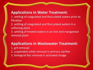 Applications in Water Treatment:
1. settling of coagulated and flocculated waters prior to
filtration
2. settling of coagulated and flocculated waters in a
softening plant
3. settling of treated waters in an iron and manganese
removal plant
Applications in Wastewater Treatment:
1. grit removal
2. suspended solids removal in primary clarifier
3. biological floc removal in activated sludge
 