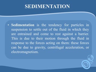 SEDIMENTATION
• Sedimentation is the tendency for particles in
suspension to settle out of the fluid in which they
are entrained and come to rest against a barrier.
This is due to their motion through the fluid in
response to the forces acting on them: these forces
can be due to gravity, centrifugal acceleration, or
electromagnetism.
 