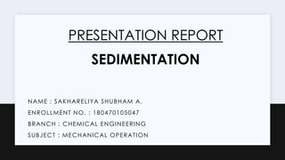 NAME : SAKHARELIYA SHUBHAM A.
ENROLLMENT NO. : 180470105047
BRANCH : CHEMICAL ENGINEERING
SUBJECT : MECHANICAL OPERATION
PRESENTATION REPORT
SEDIMENTATION
 