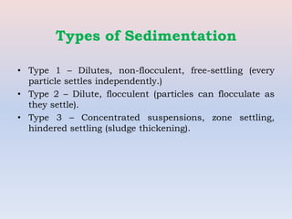 Types of Sedimentation
• Type 1 – Dilutes, non-flocculent, free-settling (every
particle settles independently.)
• Type 2 – Dilute, flocculent (particles can flocculate as
they settle).
• Type 3 – Concentrated suspensions, zone settling,
hindered settling (sludge thickening).
 