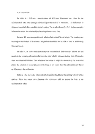 10
4.4. Discussion:
In table 4.1 different concentrations of Calcium Carbonate are place in the
sedimentation tube. The readings are taken upon the interval of 5 minutes. The performers of
the experiment failed to record the initial reading. The graphs (figure 3.1-3.5) furthermore give
information about the relationship of settling distance over time.
In table 4.2 same composition of solution but with different height. The readings are
taken upon the interval of 5 minutes. No graph is available due to lack of time in performing
the experiment.
In table 4.3.1 shows the relationship of concentration and velocity. Shown are the
results in the velocity calculations between the interval of 5 minutes starting from 15 minutes
from placement of solution. This is because each tube is subjective to the way the performer
places the solution, if he/she places it with force or not varies thus the calculations are based
on 15 minutes for uniformity.
In table 4.3.2 shows the relationship between the height and the settling velocity of the
particle. There are many errors because the performers did not notice the leak in the
sedimentation tubes.
 
