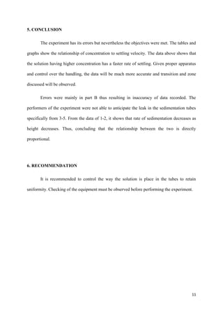11
5. CONCLUSION
The experiment has its errors but nevertheless the objectives were met. The tables and
graphs show the relationship of concentration to settling velocity. The data above shows that
the solution having higher concentration has a faster rate of settling. Given proper apparatus
and control over the handling, the data will be much more accurate and transition and zone
discussed will be observed.
Errors were mainly in part B thus resulting in inaccuracy of data recorded. The
performers of the experiment were not able to anticipate the leak in the sedimentation tubes
specifically from 3-5. From the data of 1-2, it shows that rate of sedimentation decreases as
height decreases. Thus, concluding that the relationship between the two is directly
proportional.
6. RECOMMENDATION
It is recommended to control the way the solution is place in the tubes to retain
uniformity. Checking of the equipment must be observed before performing the experiment.
 